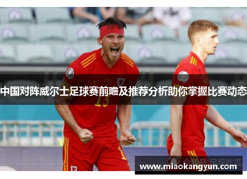 中国对阵威尔士足球赛前瞻及推荐分析助你掌握比赛动态